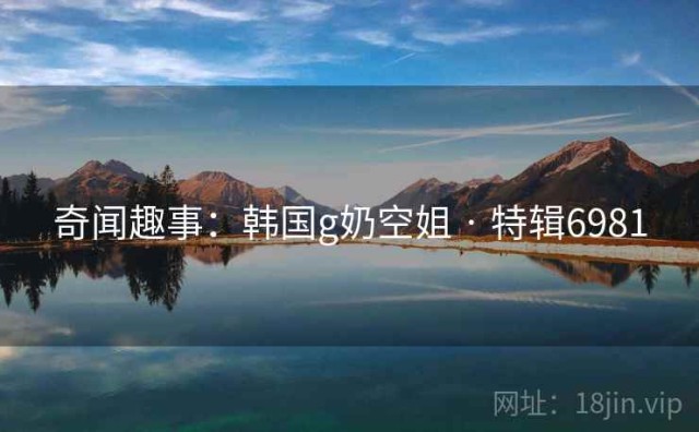 奇闻趣事：韩国g奶空姐 · 特辑6981