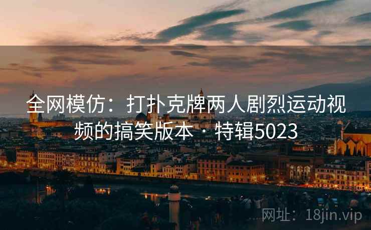 全网模仿：打扑克牌两人剧烈运动视频的搞笑版本 · 特辑5023