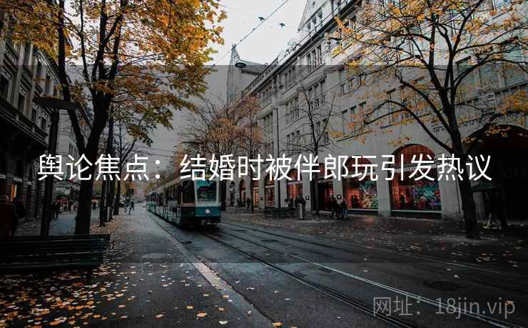 舆论焦点：结婚时被伴郎玩引发热议