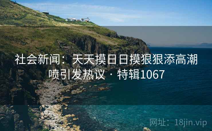 社会新闻：天天摸日日摸狠狠添高潮喷引发热议 · 特辑1067