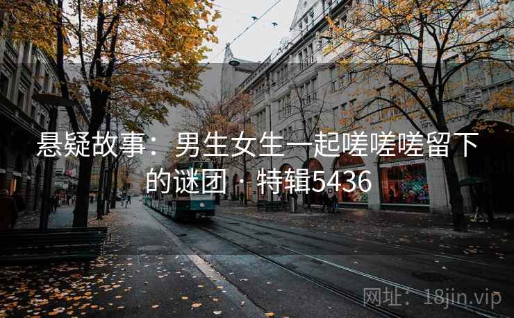 悬疑故事：男生女生一起嗟嗟嗟留下的谜团 · 特辑5436