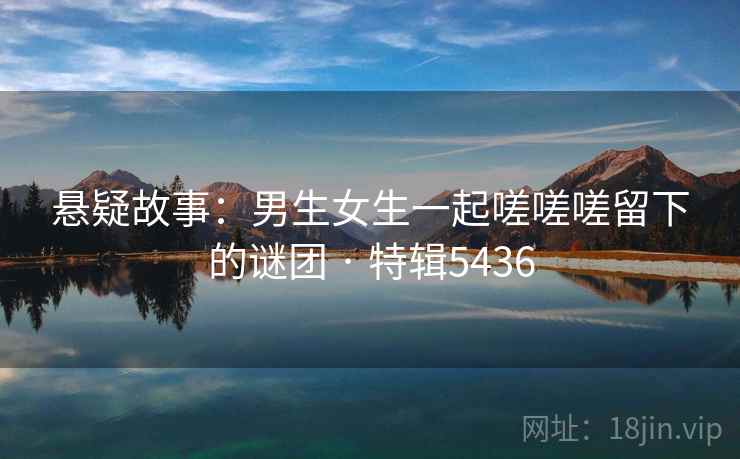 悬疑故事：男生女生一起嗟嗟嗟留下的谜团 · 特辑5436