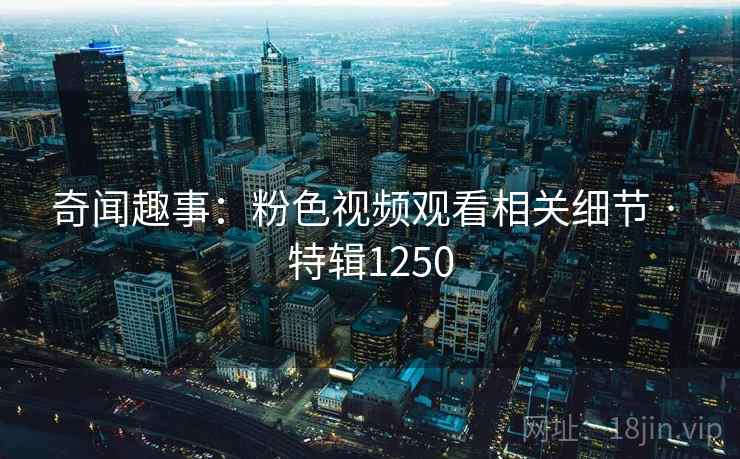 奇闻趣事：粉色视频观看相关细节 · 特辑1250
