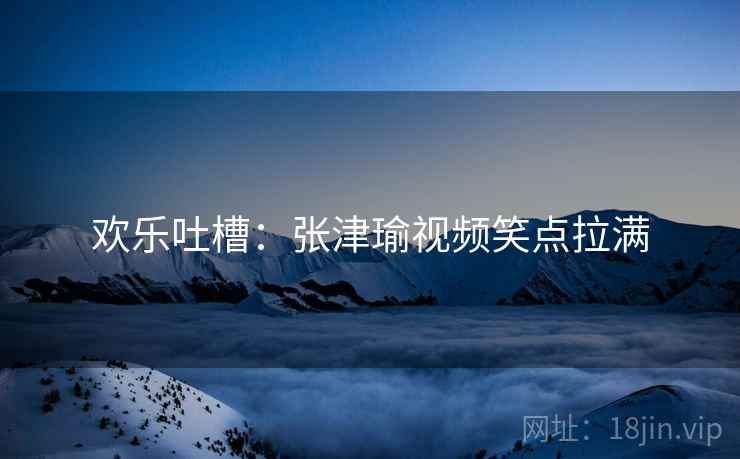 欢乐吐槽：张津瑜视频笑点拉满