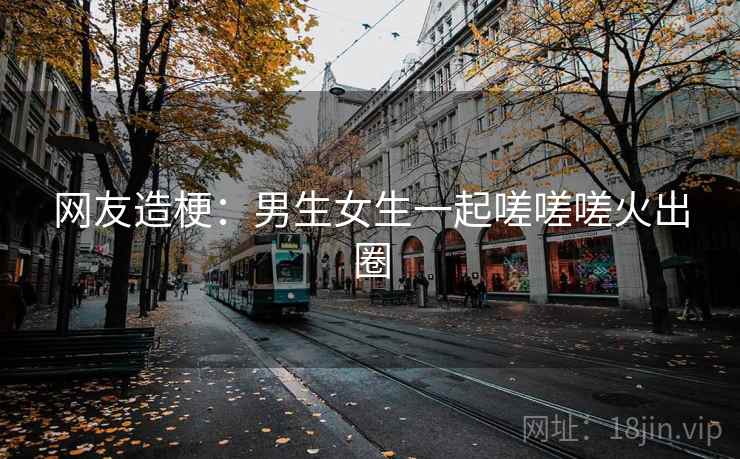 网友造梗:男生女生一起嗟嗟嗟火出圈 网友造梗:男生女生一起嗟嗟嗟火出圈