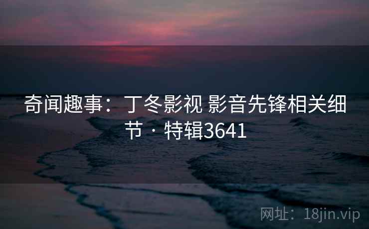 奇闻趣事:丁冬影视 影音先锋相关细节 · 特辑3641 奇闻趣事:丁冬影视 影音先锋相关细节 · 特辑3641