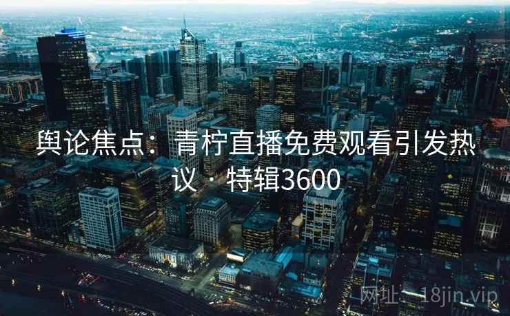 舆论焦点：青柠直播免费观看引发热议 · 特辑3600