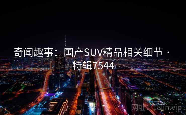 奇闻趣事:国产SUV精品相关细节 · 特辑7544 奇闻趣事:国产SUV精品相关细节 · 特辑7544