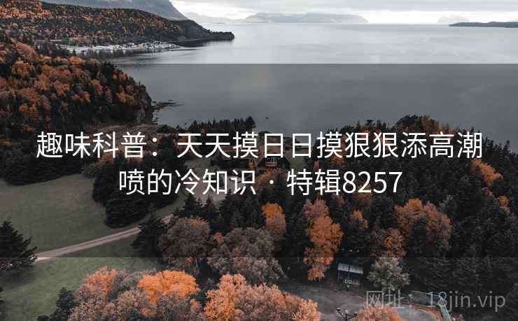 趣味科普：天天摸日日摸狠狠添高潮喷的冷知识 · 特辑8257