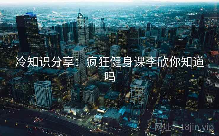 冷知识分享：疯狂健身课李欣你知道吗