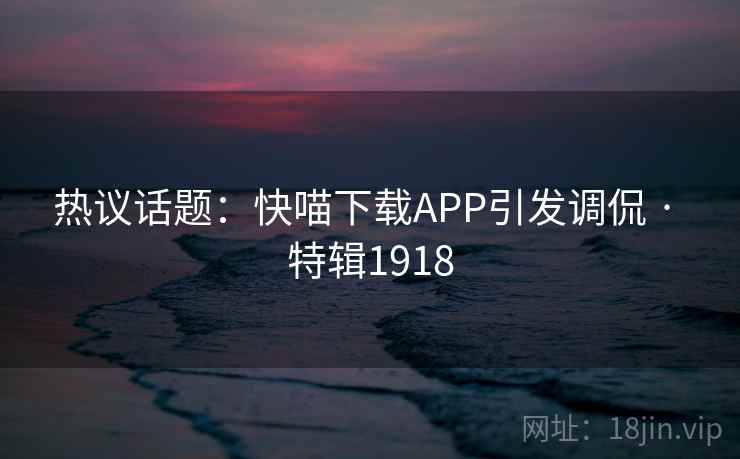 热议话题：快喵下载APP引发调侃 · 特辑1918