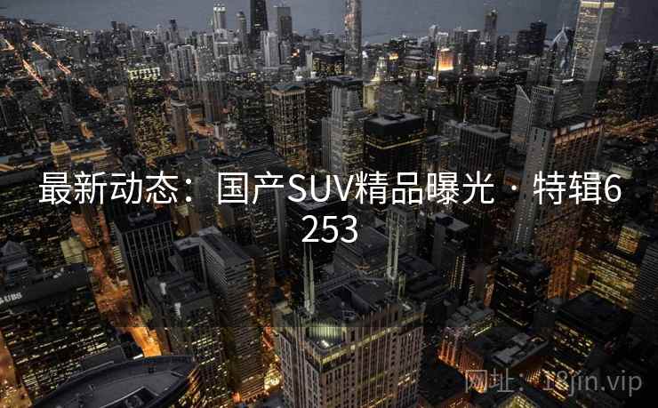 最新动态：国产SUV精品曝光 · 特辑6253