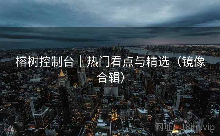 榕树控制台｜热门看点与精选（镜像合辑）