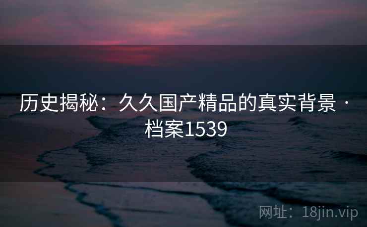 历史揭秘:久久国产精品的真实背景 · 档案1539 历史揭秘:久久国产精品的真实背景 · 档案1539