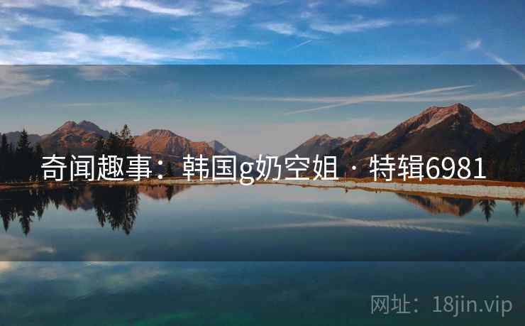 奇闻趣事：韩国g奶空姐 · 特辑6981