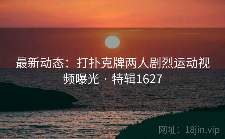 最新动态:打扑克牌两人剧烈运动视频曝光 · 特辑1627 最新动态:打扑克牌两人剧烈运动视频曝光 · 特辑1627