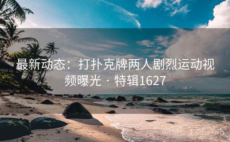 最新动态：打扑克牌两人剧烈运动视频曝光 · 特辑1627