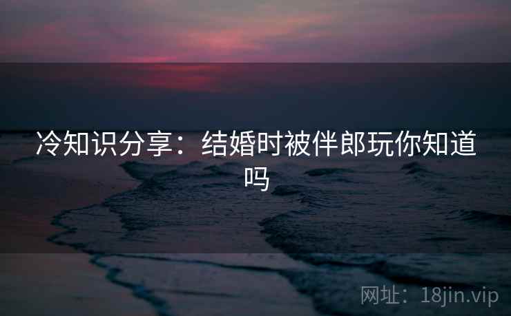 冷知识分享：结婚时被伴郎玩你知道吗