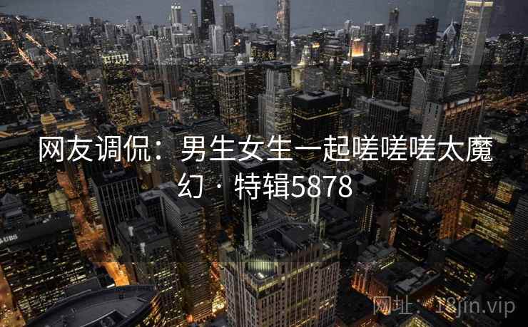 网友调侃:男生女生一起嗟嗟嗟太魔幻 · 特辑5878 网友调侃:男生女生一起嗟嗟嗟太魔幻 · 特辑5878