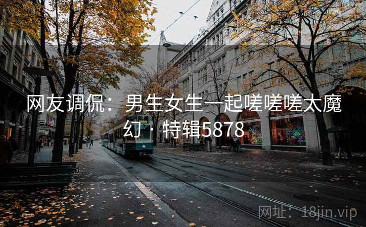 网友调侃：男生女生一起嗟嗟嗟太魔幻 · 特辑5878