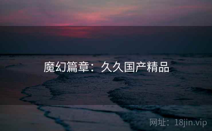 魔幻篇章:久久国产精品 魔幻篇章:久久国产精品